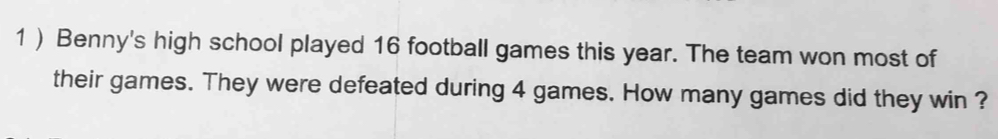 1 ) Benny's high school played 16 football games this year. The team won most of 
their games. They were defeated during 4 games. How many games did they win ?