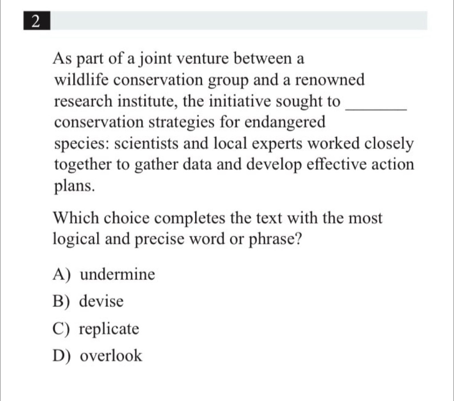 As part of a joint venture between a
wildlife conservation group and a renowned
research institute, the initiative sought to_
conservation strategies for endangered
species: scientists and local experts worked closely
together to gather data and develop effective action
plans.
Which choice completes the text with the most
logical and precise word or phrase?
A) undermine
B) devise
C) replicate
D) overlook