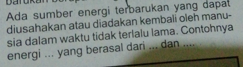 Daruka 
Ada sumber energi terbarukan yang dapat 
diusahakan atau diadakan kembali oleh manu- 
sia dalam waktu tidak terlalu lama. Contohnya 
energi ... yang berasal dari ... dan ....