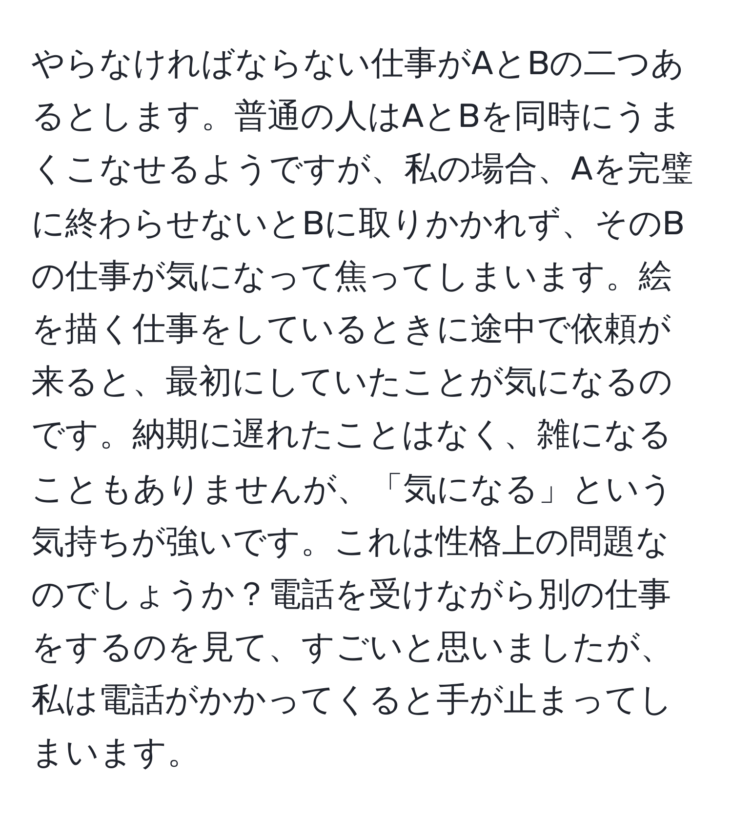 やらなければならない仕事がAとBの二つあるとします。普通の人はAとBを同時にうまくこなせるようですが、私の場合、Aを完璧に終わらせないとBに取りかかれず、そのBの仕事が気になって焦ってしまいます。絵を描く仕事をしているときに途中で依頼が来ると、最初にしていたことが気になるのです。納期に遅れたことはなく、雑になることもありませんが、「気になる」という気持ちが強いです。これは性格上の問題なのでしょうか？電話を受けながら別の仕事をするのを見て、すごいと思いましたが、私は電話がかかってくると手が止まってしまいます。