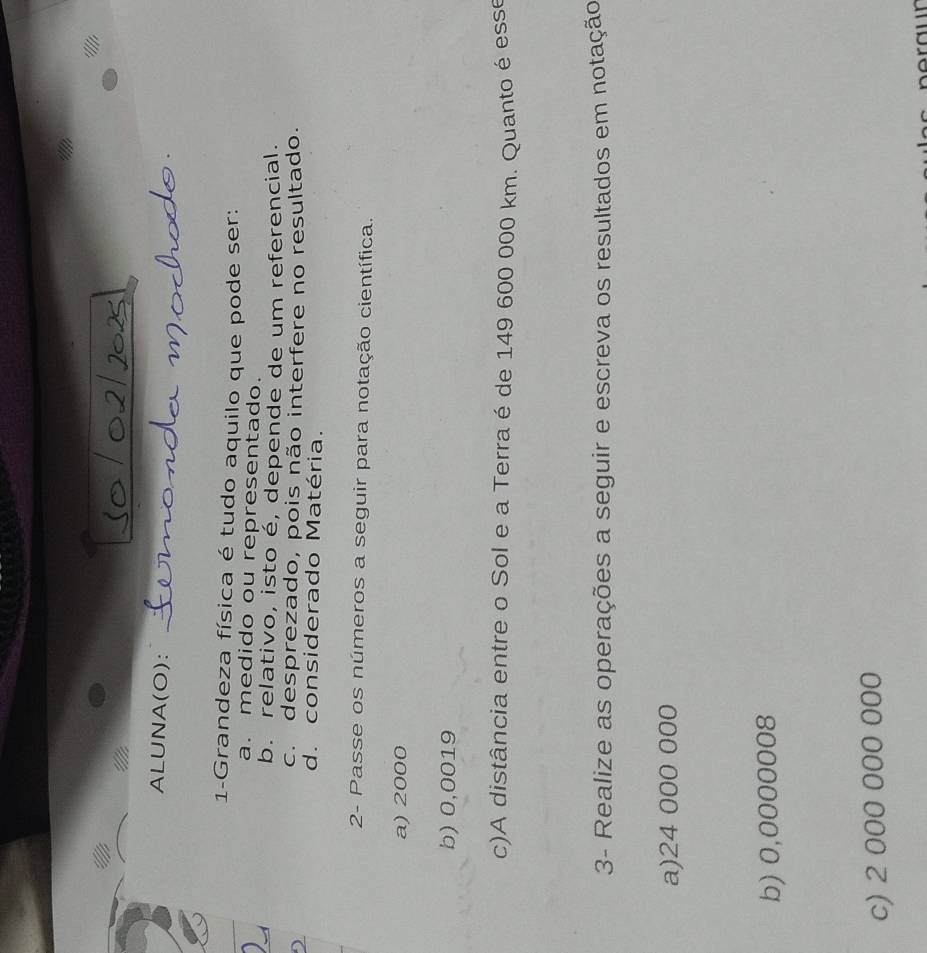 ALUNA(O):
1-Grandeza física é tudo aquilo que pode ser:
a. medido ou representado.
b. relativo, isto é, depende de um referencial.
c. desprezado, pois não interfere no resultado.
d. considerado Matéria.
2- Passe os números a seguir para notação científica.
a) 2000
b) 0,0019
c)A distância entre o Sol e a Terra é de 149 600 000 km. Quanto é esse
3- Realize as operações a seguir e escreva os resultados em notação
a) 24 000 000
b) 0,0000008
c) 2 000 000 000