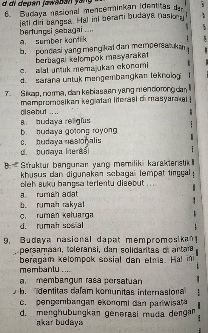 di depan jawaban yang 
6. Budaya nasional mencerminkan identitas dan E 
jati diri bangsa. Hal ini berarti budaya nasional
berfungsi sebagai ....
B
a. sumber konflik
B
b. pondasi yang mengikat dan mempersatukan
berbagai kelompok masyarakat
c. alat untuk memajukan ekonomi

d. sarana untuk mengembangkan teknologi B
7. Sikap, norma, dan kebiasaan yang mendorong dan
mempromosikan kegiatan literasi di masyarakat I
disebut .... :
a. budaya religius

b. budaya gotong royong
c. budaya nasionalis
d. budaya literasi
8. Struktur bangunan yang memiliki karakteristik 
khusus dan digunakan sebagai tempat tinggal
oleh suku bangsa tertentu disebut ....
a. rumah adat
b. rumah rakyat
c. rumah keluarga
d. rumah sosial
9. Budaya nasional dapat mempromosikan B
persamaan, toleransi, dan solidaritas di antara
beragam kelompok sosial dan etnis. Hal ini
membantu ....
:
a. membangun rasa persatuan
:
b. identitas dalam komunitas internasional
c. pengembangan ekonomi dan pariwisata
d. menghubungkan generasi muda dengan
akar budaya
B