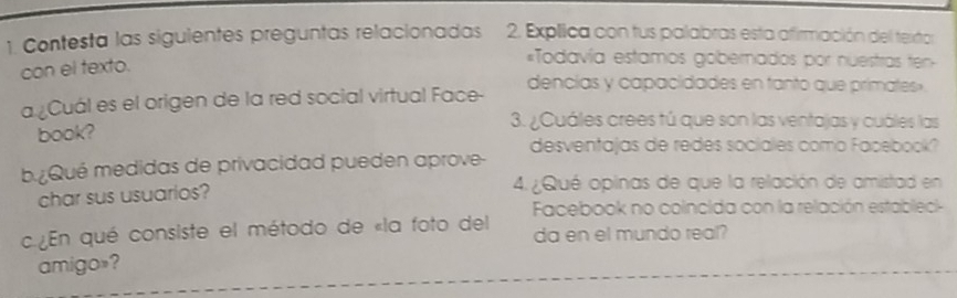 Contesta las siguientes preguntas relacionadas 2. Explica con tus palabras esta afirmación del texto 
con el texto. 
*Todavía estamos gobernados por nuestras ten- 
a ¿Cuál es el origen de la red social virtual Face- dencías y capacidades en tanto que primates » 
book? 
3. ¿Cuáles crees tú que son las ventajas y cuáles las 
b Qué medidas de privacidad pueden aprove- desventajas de redes sociales como Facebook? 
char sus usuarios? 4. ¿Qué opinas de que la relación de amistad en 
Facebook no coincida con la relación establec 
c En qué consiste el método de «la foto del da en el mundo real? 
amigo»?