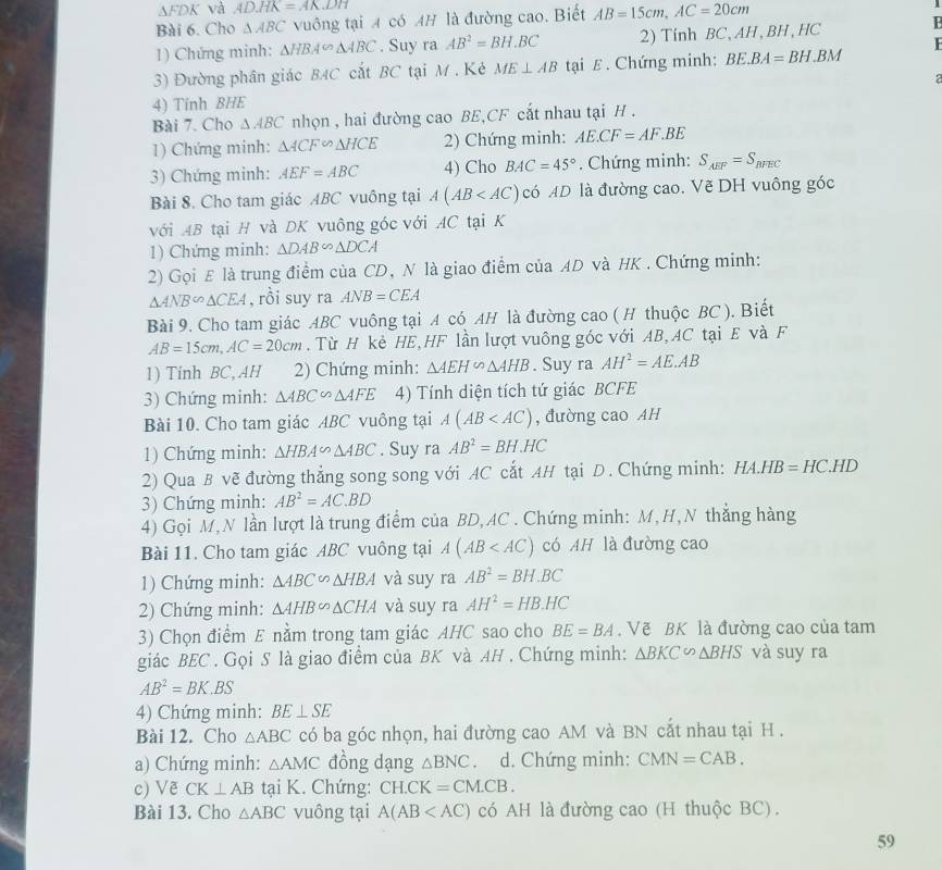 AFDK và AD.HK=AKDH
Bài 6. Cho △ ABC vuông tại A có AH là đường cao. Biết AB=15cm,AC=20cm
1) Chứng minh: △ HBA∽ △ ABC. Suy ra AB^2=BH.BC 2) Tinh BC, AH , BH ,HC B
3) Đường phân giác BAC cắt BC tại M. Kẻ ME⊥ AB tại E. Chứng minh: BE.BA=BH.BM
4) Tính BHE 2
Bài 7. Cho △ ABC nhọn , hai đường cao BE,CF cất nhau tại H .
1) Chứng minh: △ ACF∽ △ HCE 2) Chứng minh: AE.CF=AF.BE
3) Chứng minh: AEF=ABC 4) Cho BAC=45°. Chứng minh: S_AEF=S_BFEC
Bài 8. Cho tam giác ABC vuông tại A(AB có AD là đường cao. Vẽ DH vuông góc
với AB tại H và DK vuông góc với AC tại K
1) Chứng minh: △ DAB∽ △ DCA
2) Gọi E là trung điểm của CD, N là giao điểm của AD và HK . Chứng minh:
△ ANB∽ △ CEA , rồi suy ra ANB=CEA
Bài 9. Cho tam giác ABC vuông tại A có AH là đường cao ( H thuộc BC ). Biết
AB=15cm,AC=20cm. Từ H kè HE,HF lần lượt vuông góc với AB, AC tại E và F
1) Tinh BC, AH 2) Chứng minh: △ AEH∽ △ AHB. Suy ra AH^2=AE.AB
3) Chứng minh: △ ABC∽ △ AFE 4) Tính diện tích tứ giác BCFE
Bài 10. Cho tam giác ABC vuông tại A(AB , đường cao AH
1) Chứng minh: △ HBA∽ △ ABC. Suy ra AB^2=BH.HC
2) Qua B vẽ đường thẳng song song với AC cắt AH tại D. Chứng minh: HA.HB=HC.HD
3) Chứng minh: AB^2=AC.BD
4) Gọi M,N lần lượt là trung điểm của BD, AC . Chứng minh: M, H,N thắng hàng
Bài 11. Cho tam giác ABC vuông tại A(AB có AH là đường cao
1) Chứng minh: △ ABC∽ △ HBA và suy ra AB^2=BH.BC
2) Chứng minh: △ AHBsim △ CHA và suy ra AH^2=HB.HC
3) Chọn điểm E nằm trong tam giác AHC sao cho BE=BA. Vẽ BK là đường cao của tam
giác BEC . Gọi S là giao điểm của BK và AH . Chứng minh: △ BKC∽ △ BHS và suy ra
AB^2=BK.BS
4) Chứng minh: BE⊥ SE
Bài 12. Cho △ ABC có ba góc nhọn, hai đường cao AM và BN cắt nhau tại H .
a) Chứng minh: △ AMC đồng dạng △ BNC. d. Chứng minh: CMN=CAB.
c) Vẽ CK⊥ AB tại K. Chứng: CH.CK=CM.CB.
Bài 13. Cho △ ABC vuông tại A(AB có AH là đường cao (H thuộc BC) .
59