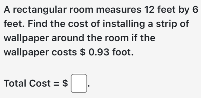 A rectangular room measures 12 feet by 6
feet. Find the cost of installing a strip of 
wallpaper around the room if the 
wallpaper costs $ 0.93 foot. 
Total Cost=$□.