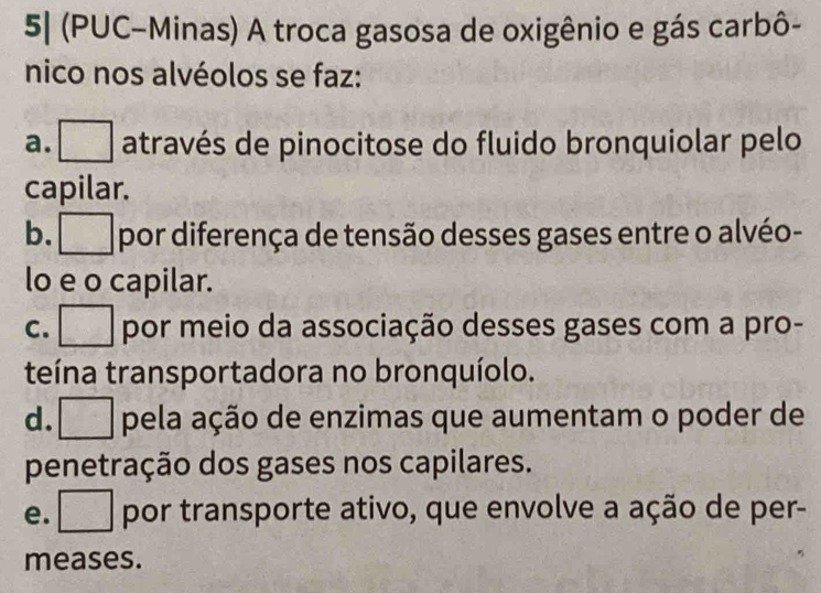 5| (PUC-Minas) A troca gasosa de oxigênio e gás carbô-
nico nos alvéolos se faz:
a. _ através de pinocitose do fluido bronquiolar pelo
capilar.
b. _ por diferença de tensão desses gases entre o alvéo-
lo e o capilar.
c. □ por meio da associação desses gases com a pro-
teína transportadora no bronquíolo.
d. pela ação de enzimas que aumentam o poder de
penetração dos gases nos capilares.
e. por transporte ativo, que envolve a ação de per-
meases.