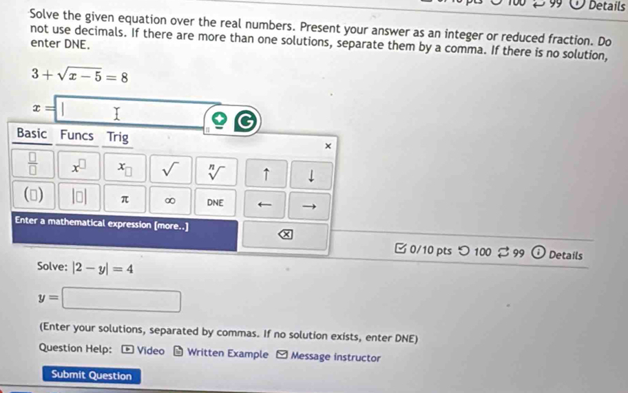 Details 
Solve the given equation over the real numbers. Present your answer as an integer or reduced fraction. Do 
not use decimals. If there are more than one solutions, separate them by a comma. If there is no solution, 
enter DNE.
3+sqrt(x-5)=8
x=□
Basic Funcs Trig 
×
 □ /□   x^(□) x_□  sqrt() sqrt[n]() ↑ downarrow 
() beginvmatrix □ endvmatrix π ∞ DNE ← 
Enter a mathematical expression [more..] 
× 
B 0/10 pts つ 100 99 Details 
Solve: |2-y|=4
y=□
(Enter your solutions, separated by commas. If no solution exists, enter DNE) 
Question Help: - Video - Written Example Message instructor 
Submit Question