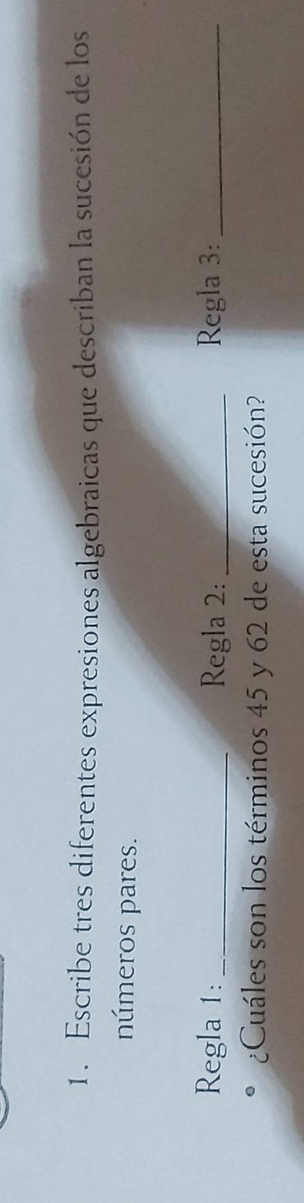 Escribe tres diferentes expresiones algebraicas que describan la sucesión de los 
números pares. 
Regla 1: _Regla 2: _Regla 3:_ 
¿Cuáles son los términos 45 y 62 de esta sucesión?