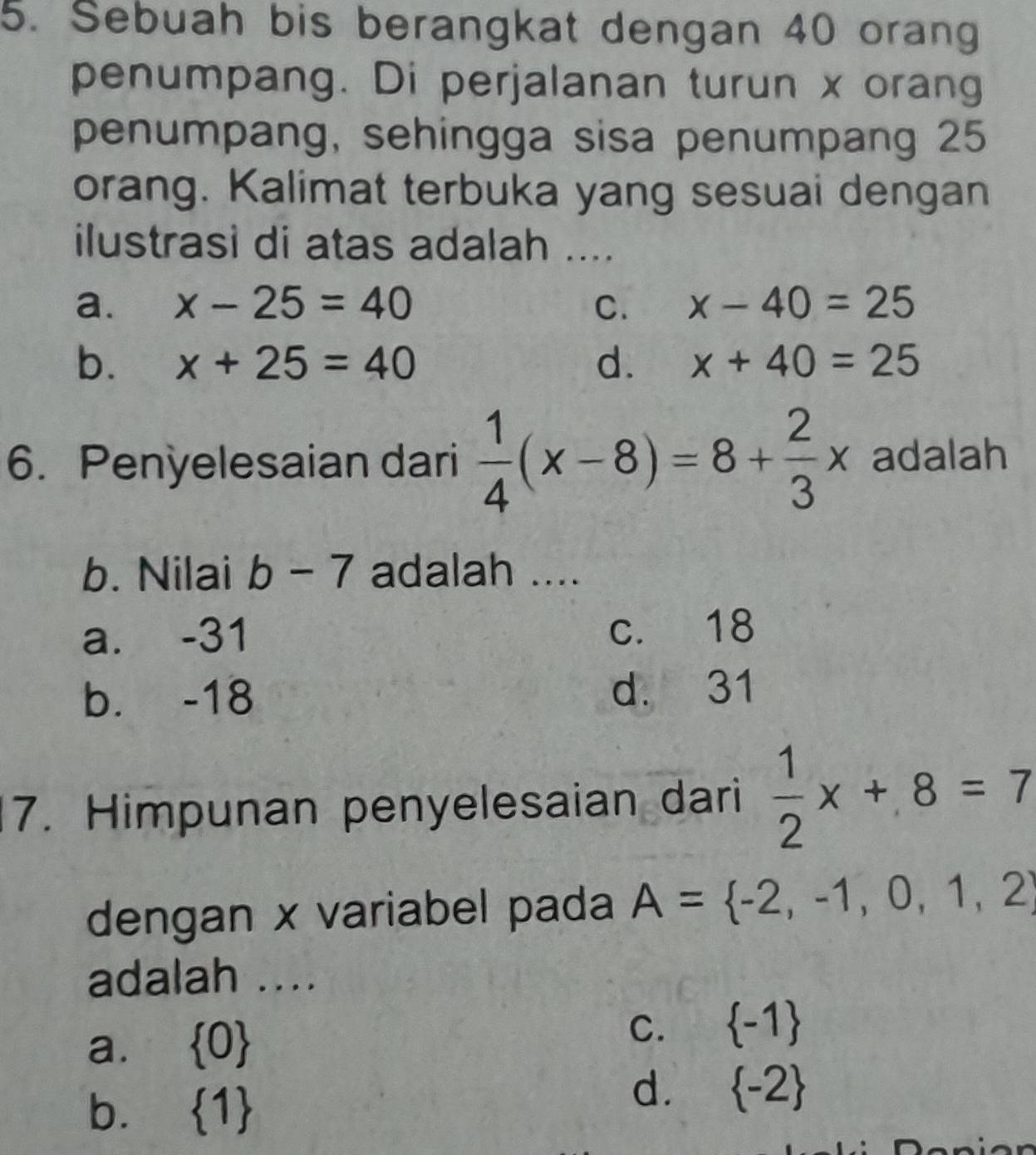 Sebuah bis berangkat dengan 40 orang
penumpang. Di perjalanan turun x orang
penumpang, sehingga sisa penumpang 25
orang. Kalimat terbuka yang sesuai dengan
ilustrasi di atas adalah ....
a. x-25=40 C. x-40=25
b. x+25=40 d. x+40=25
6. Penyelesaian dari  1/4 (x-8)=8+ 2/3 x adalah
b. Nilai b-7 adalah ....
a. -31 c. 18
b. -18 d. 31
7. Himpunan penyelesaian dari  1/2 x+8=7
dengan x variabel pada A= -2,-1,0,1,2
adalah ....
a.  0
C.  -1
b.  1
d.  -2