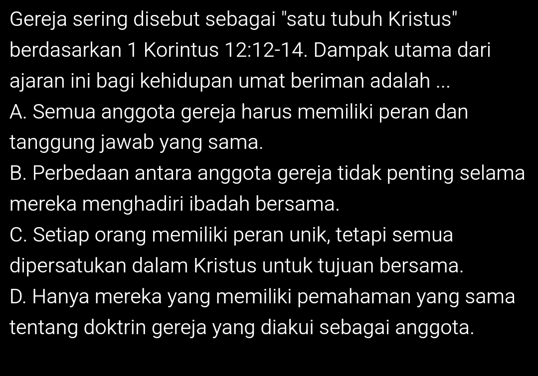 Gereja sering disebut sebagai "satu tubuh Kristus"
berdasarkan 1 Korintus 12:12-14. Dampak utama dari
ajaran ini bagi kehidupan umat beriman adalah ...
A. Semua anggota gereja harus memiliki peran dan
tanggung jawab yang sama.
B. Perbedaan antara anggota gereja tidak penting selama
mereka menghadiri ibadah bersama.
C. Setiap orang memiliki peran unik, tetapi semua
dipersatukan dalam Kristus untuk tujuan bersama.
D. Hanya mereka yang memiliki pemahaman yang sama
tentang doktrin gereja yang diakui sebagai anggota.