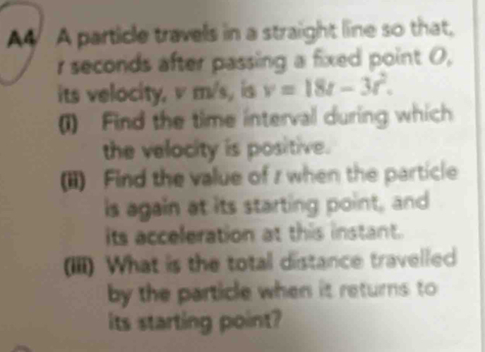 A4 A particle travels in a straight line so that, 
r seconds after passing a fixed point 0, 
its velocity, v m/s, is v=18t-3t^2. 
(1) Find the time interval during which 
the velocity is positive. 
(ii) Find the value of r when the particle 
is again at its starting point, and 
its acceleration at this instant. 
(III) What is the total distance travelled 
by the particle when it returns to 
its starting point?