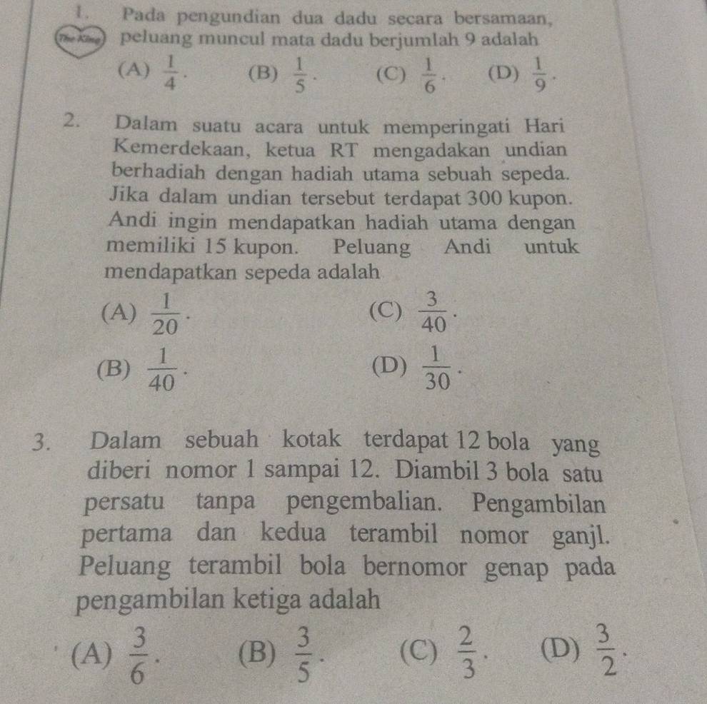 Pada pengundian dua dadu secara bersamaan,
The Kông peluang muncul mata dadu berjumlah 9 adalah
(A)  1/4 . (B)  1/5 . (C)  1/6 . (D)  1/9 . 
2. Dalam suatu acara untuk memperingati Hari
Kemerdekaan, ketua RT mengadakan undian
berhadiah dengan hadiah utama sebuah sepeda.
Jika dalam undian tersebut terdapat 300 kupon.
Andi ingin mendapatkan hadiah utama dengan
memiliki 15 kupon. Peluang Andi untuk
mendapatkan sepeda adalah
(A)  1/20 . (C)  3/40 .
(B)  1/40 . (D)  1/30 . 
3. Dalam sebuah kotak terdapat 12 bola yang
diberi nomor 1 sampai 12. Diambil 3 bola satu
persatu tanpa pengembalian. Pengambilan
pertama dan kedua terambil nomor ganjl.
Peluang terambil bola bernomor genap pada
pengambilan ketiga adalah
(A)  3/6 . (B)  3/5 . (C)  2/3 . (D)  3/2 .