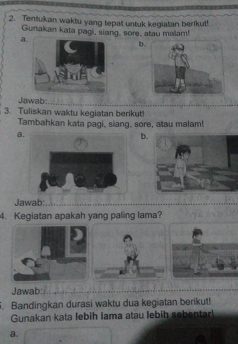 Tentukan waktu yang tepat untuk kegiatan berikut! 
Gunakan kata pagi, siang, sore, atau malam! 
a 
b. 
Jawab: 
3. Tuliskan waktu kegiatan berikut! 
Tambahkan kata pagi, siang, sore, atau malam! 
a. 
b. 
Jawab: 
4. Kegiatan apakah yang paling lama? 
Jawab: 
5. Bandingkan durasi waktu dua kegiatan berikut! 
Gunakan kata lebih lama atau lebih sebentar! 
a.