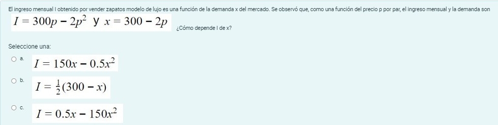 El ingreso mensual I obtenido por vender zapatos modelo de lujo es una función de la demanda x del mercado. Se observó que, como una función del precio p por par, el ingreso mensual y la demanda son
I=300p-2p^2 y x=300-2p ¿Cómo depende I de x?
Seleccione una:
a. I=150x-0.5x^2
b. I= 1/2 (300-x)
C. I=0.5x-150x^2