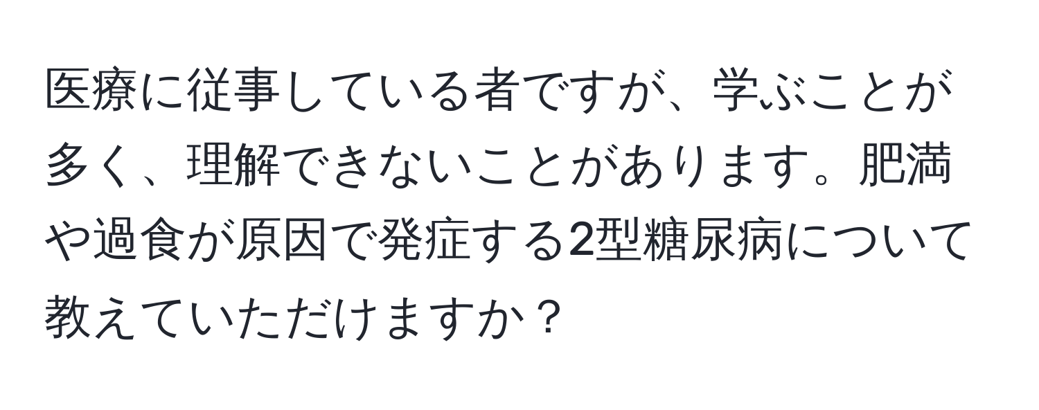 医療に従事している者ですが、学ぶことが多く、理解できないことがあります。肥満や過食が原因で発症する2型糖尿病について教えていただけますか？