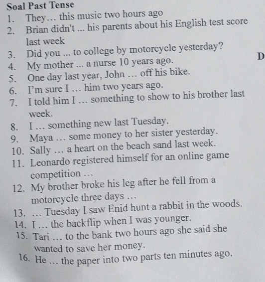 Soal Past Tense 
1. They… this music two hours ago 
2. Brian didn't ... his parents about his English test score 
last week
3. Did you ... to college by motorcycle yesterday? 
D 
4. My mother ... a nurse 10 years ago. 
5. One day last year, John … off his bike. 
6. I’m sure I … him two years ago. 
7. I told him I … something to show to his brother last 
week. 
8. I . something new last Tuesday. 
9. Maya … some money to her sister yesterday. 
10. Sally . a heart on the beach sand last week. 
11. Leonardo registered himself for an online game 
competition . 
12. My brother broke his leg after he fell from a 
motorcycle three days …. 
13. … Tuesday I saw Enid hunt a rabbit in the woods. 
14. I … the backflip when I was younger. 
15. Tari … to the bank two hours ago she said she 
wanted to save her money. 
16. He … the paper into two parts ten minutes ago.