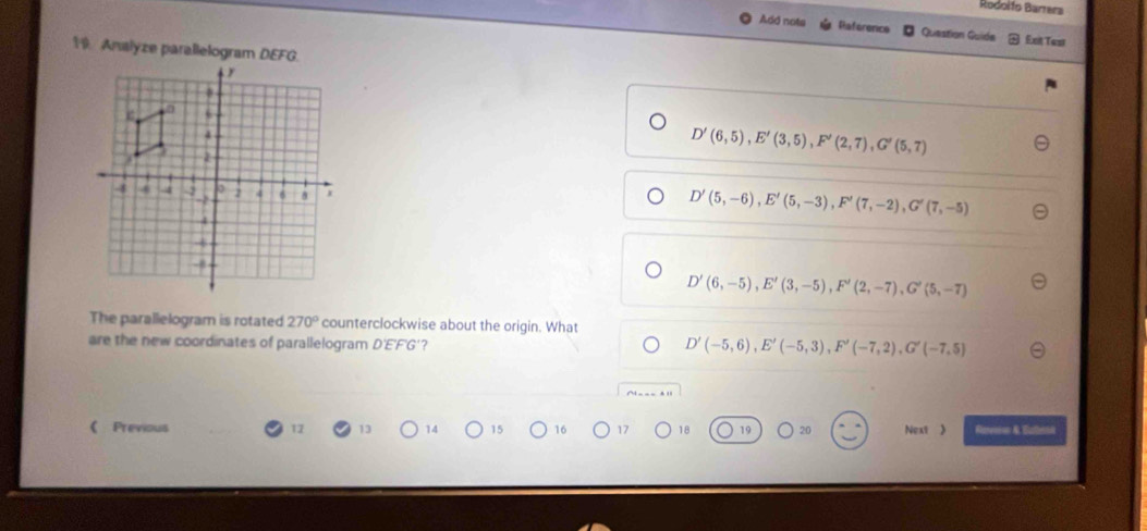 Rodolfo Barrera
Add nots Raference Question Guide Exit Test
19. Analyze parallelogram DEFG.
D'(6,5), E'(3,5), F'(2,7), G'(5,7)
D'(5,-6), E'(5,-3), F'(7,-2), G'(7,-5)
D'(6,-5), E'(3,-5), F'(2,-7), G'(5,-7)
The parallelogram is rotated 270° counterclockwise about the origin. What
are the new coordinates of parallelogram D'E'F'G'?
D'(-5,6), E'(-5,3), F'(-7,2), G'(-7,5)
( Previous 12 13 14 15 16 17 18 19 20 Next 》 Rarenion &. Euthain