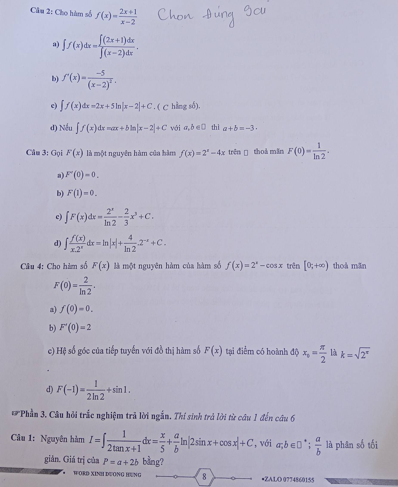 Cho hàm số f(x)= (2x+1)/x-2 
a) ∈t f(x)dx= (∈t (2x+1)dx)/∈t (x-2)dx .
b) f'(x)=frac -5(x-2)^2.
c) ∈t f(x)dx=2x+5ln |x-2|+C. ( C hằng số).
d) Nếu ∈t f(x)dx=ax+bln |x-2|+C với a,b∈ □ thì a+b=-3·
Câu 3: Gọi F(x) là một nguyên hàm của hàm f(x)=2^x-4x trên thoả mãn F(0)= 1/ln 2 .
a) F'(0)=0.
b) F(1)=0.
c) ∈t F(x)dx= 2^x/ln 2 - 2/3 x^3+C.
d) ∈t  f(x)/x.2^x dx=ln |x|+ 4/ln 2 .2^(-x)+C.
Câu 4: Cho hàm số F(x) là một nguyên hàm của hàm số f(x)=2^x-cos x trên [0;+∈fty ) thoả mãn
F(0)= 2/ln 2 .
a) f(0)=0.
b) F'(0)=2
c) Hệ số góc của tiếp tuyến với đồ thị hàm số F(x) tại điểm có hoành độ x_o= π /2  là k=sqrt(2^(π))
d) F(-1)= 1/2ln 2 +sin 1.
*Phần 3. Câu hỏi trắc nghiệm trả lời ngắn. Thí sinh trả lời từ câu 1 đến câu 6
Câu 1: Nguyên hàm I=∈t  1/2tan x+1 dx= x/5 + a/b ln |2sin x+cos x|+C , với a;b∈ □^*; a/b  là phân số tối
giản. Giá trị của P=a+2b bằng?
● WORD XINH DUONG HUNG 8 •ZALO 0774860155