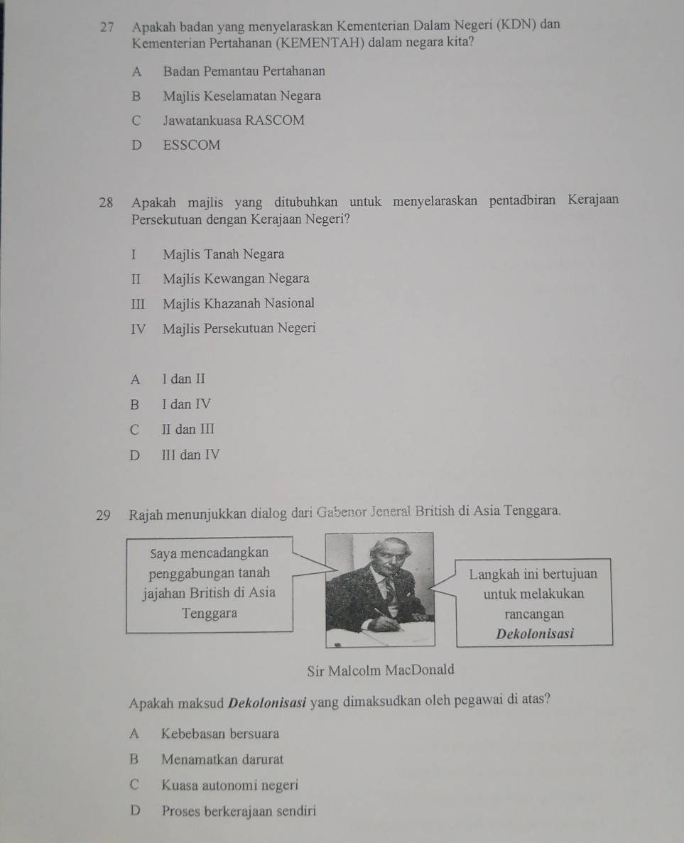 Apakah badan yang menyelaraskan Kementerian Dalam Negeri (KDN) dan
Kementerian Pertahanan (KEMENTAH) dalam negara kita?
A Badan Pemantau Pertahanan
B Majlis Keselamatan Negara
C Jawatankuasa RASCOM
D ESSCOM
28 Apakah majlis yang ditubuhkan untuk menyelaraskan pentadbiran Kerajaan
Persekutuan dengan Kerajaan Negeri?
I Majlis Tanah Negara
II Majlis Kewangan Negara
III Majlis Khazanah Nasional
IV Majlis Persekutuan Negeri
A I dan II
B I dan IV
C II dan III
D ⅢI dan IV
29 Rajah menunjukkan dialog dari Gabenor Jeneral British di Asia Tenggara.
Sir Malcolm MacDonald
Apakah maksud Dekolonisasi yang dimaksudkan oleh pegawai di atas?
A Kebebasan bersuara
B Menamatkan darurat
C Kuasa autonomi negeri
D Proses berkerajaan sendiri