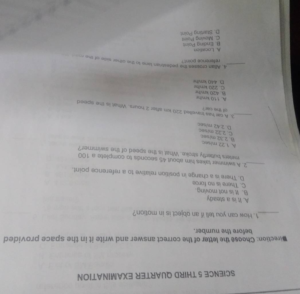 SCIENCE 5 THIRD QUARTER EXAMINATION
Direction: Choose the letter of the correct answer and write it in the space provided
before the number.
_1. How can you tell if an object is in motion?
A. It is a steady
B. It is not moving.
C. There is no force
D. There is a change in position relative to a reference point.
_2. A swimmer takes him about 45 seconds to complete a 100
meters butterfly stroke. What is the speed of the swimmer?
A. 1.22 m/sec
B. 2.32 m/sec
C. 2.22 m/sec
D. 2.42 m/sec
of the car?
_3. A car has travelled 220 km after 2 hours. What is the speed
A. 110 km/hr
B. 420 km/hr
C. 220 km/hr
D. 440 km/hr
_4. Allan crosses the pedestrian lane to the other side of the road 
reference point?
A. Location
B. Ending Point
C. Moving Point
D. Starting Point