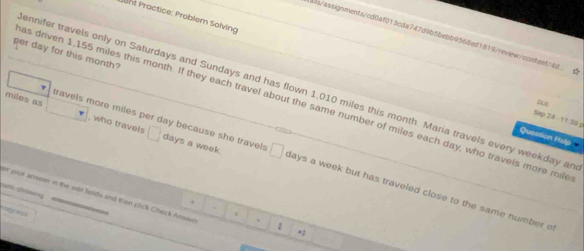 Jent Practice; Problem Solving 
ails/assignments/cd0af013cda747d9b5bebb9568ed1819/review/content/4d 
per day for this month? 
ennifer travels only on Saturdays and Sundays and has flown 1,010 miles this month. Maria travels every weekday a 
as driven 1,155 miles this month. If they each travel about the same number of miles each day, who travels more mile
DUE 
Sep 24-11.39 p
miles as , who travels □ days a week. 
Question Help 
travels more miles per day because she travels □ lays a week but has traveled close to the same number o 
hân pờ hơng 
er your answer in the edit fields and then click Check Answe 
→ 
ragress 
、