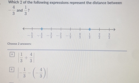 Which 2 of the following expressions represent the distance between
- 4/3  and  1/3  ?
Choose 2 answers:
A | 1/3 + 4/3 |
B |- 1/3 -(- 4/3 )|