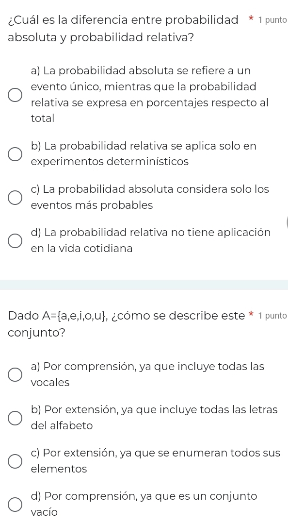 ¿Cuál es la diferencia entre probabilidad * 1 punto
absoluta y probabilidad relativa?
a) La probabilidad absoluta se refiere a un
evento único, mientras que la probabilidad
relativa se expresa en porcentajes respecto al
total
b) La probabilidad relativa se aplica solo en
experimentos determinísticos
c) La probabilidad absoluta considera solo los
eventos más probables
d) La probabilidad relativa no tiene aplicación
en la vida cotidiana
Dado A= a,e,i,o,u , ¿cómo se describe este * 1 punto
conjunto?
a) Por comprensión, ya que incluye todas las
vocales
b) Por extensión, ya que incluye todas las letras
del alfabeto
c) Por extensión, ya que se enumeran todos sus
elementos
d) Por comprensión, ya que es un conjunto
vacío