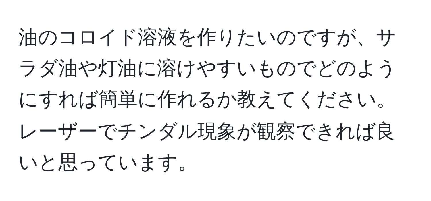 油のコロイド溶液を作りたいのですが、サラダ油や灯油に溶けやすいものでどのようにすれば簡単に作れるか教えてください。レーザーでチンダル現象が観察できれば良いと思っています。