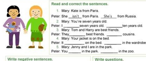 Read and correct the sentences. 
1. Mary: Kate is from Paris. 
Peter: She isn't from Paris. __She's___ from Russia. 
2. Mary: You"re seven years old. 
Peter; I _seven years old. _ten years old. 
3. Mary: Tom and Harry are best friends. 
Peter: They_ best friends. _cousins. 
4. Mary: Your jacket is on the bed. 
Peter: It _on the bed. _in the wardrobe 
5. Mary: Jenny and I are in the park. 
Peter: You_ in the park. _in the zoo. 
Write negative sentences. Write questions.