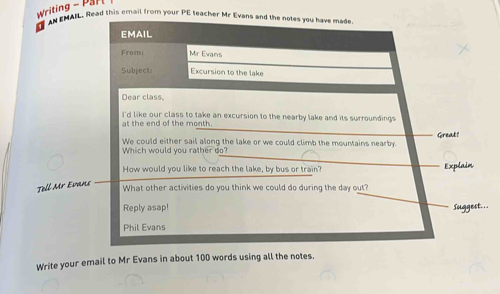 Writing - Parl 
a AN EMAIL. Read this email from your PE teacher Mr Evans and the notes you have made 
EMAIL 
From: Mr Evans 
Subject: Excursion to the lake 
Dear class, 
I'd like our class to take an excursion to the nearby lake and its surroundings 
at the end of the month. 
Great! 
We could either sail along the lake or we could climb the mountains nearby. 
Which would you rather do? 
How would you like to reach the lake, by bus or train? _Explain 
Tell Mr Evans 
What other activities do you think we could do during the day out? 
_ 
Reply asap! Suggest... 
Phil Evans 
Write your email to Mr Evans in about 100 words using all the notes.