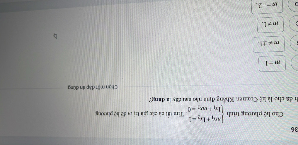 Cho hệ phương trình beginarrayl mx_1+1x_2=1 1x_1+mx_2=0endarray.. Tìm tất cả các giá trị m để hệ phương
h đã cho là hệ Cramer. Khẵng định nào sau đây là đúng?
Chọn một đáp án đúng
m=1.
m!= ± 1.
m!= 1.
m=-2.