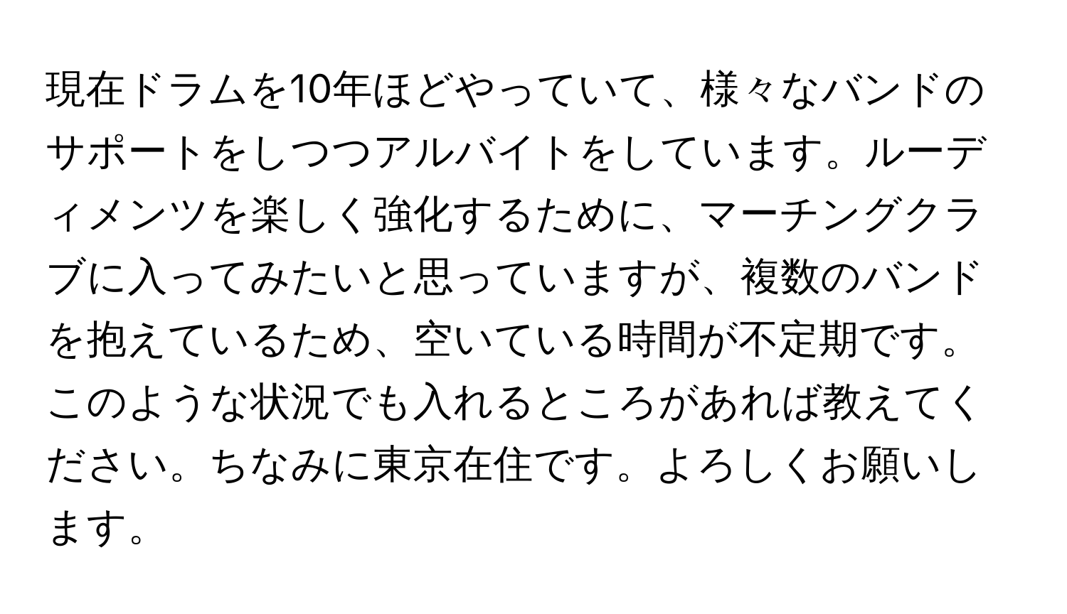 現在ドラムを10年ほどやっていて、様々なバンドのサポートをしつつアルバイトをしています。ルーディメンツを楽しく強化するために、マーチングクラブに入ってみたいと思っていますが、複数のバンドを抱えているため、空いている時間が不定期です。このような状況でも入れるところがあれば教えてください。ちなみに東京在住です。よろしくお願いします。