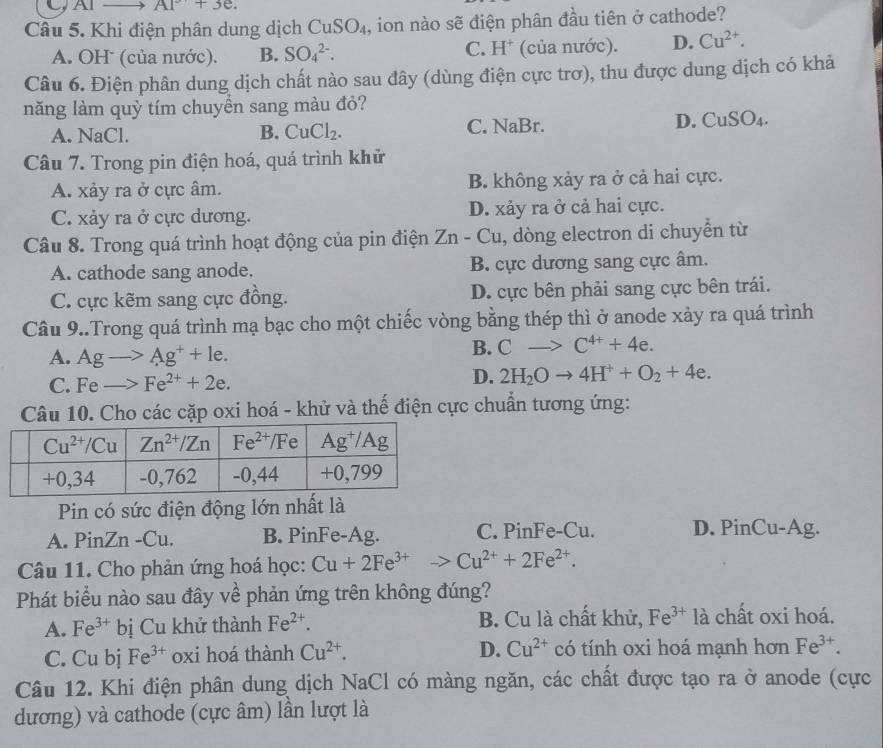 CAl A1°+3e.
Câu 5. Khi điện phân dung dịch CuSO_4 , ion nào sẽ điện phân đầu tiên ở cathode?
A. OH (của nước). B. SO_4^((2-). C. H* (của nước). D. Cu^2+).
Câu 6. Điện phân dung dịch chất nào sau đây (dùng điện cực trơ), thu được dung dịch có khả
năng làm quỷ tím chuyền sang màu đỏ?
A. NaCl. B. CuCl_2. C. NaBr. D. CuSO_4.
Câu 7. Trong pin điện hoá, quá trình khử
A. xảy ra ở cực âm. B. không xảy ra ở cả hai cực.
C. xảy ra ở cực dương. D. xảy ra ở cả hai cực.
Câu 8. Trong quá trình hoạt động của pin điện Zn - Cu, dòng electron di chuyển từ
A. cathode sang anode. B. cực dương sang cực âm.
C. cực kẽm sang cực đồng. D. cực bên phải sang cực bên trái.
Câu 9..Trong quá trình mạ bạc cho một chiếc vòng bằng thép thì ở anode xảy ra quá trình
A. Agto Ag^++le.
B. Cto C^(4+)+4e.
C. Feto Fe^(2+)+2e.
D. 2H_2Oto 4H^++O_2+4e.
Câu 10. Cho các cặp oxi hoá - khử và thế điện cực chuẩn tương ứng:
Pin có sức điện động lớn nhất là
A. PinZn -Cu. B. PinFe-Ag. C. PinFe-Cu. D. PinCu-Ag.
Câu 11. Cho phản ứng hoá học: Cu+2Fe^(3+)to Cu^(2+)+2Fe^(2+).
Phát biểu nào sau đây về phản ứng trên không đúng?
A. Fe^(3+) bị Cu khử thành Fe^(2+). B. Cu là chất khử, Fe^(3+) 1 à chất oxi hoá.
D. Cu^(2+)
C. Cu bj Fe^(3+) oxi hoá thành Cu^(2+). có tính oxi hoá mạnh hơn Fe^(3+).
Câu 12. Khi điện phân dung dịch NaCl có màng ngăn, các chất được tạo ra ở anode (cực
dương) và cathode (cực âm) lần lượt là