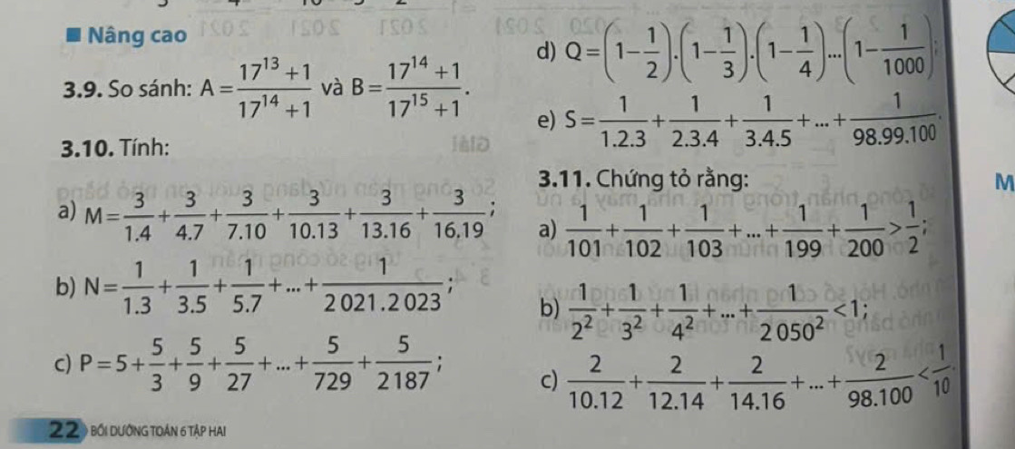 Nâng cao
d) Q=(1- 1/2 ).(1- 1/3 ).(1- 1/4 )...(1- 1/1000 )
3.9. So sánh: A= (17^(13)+1)/17^(14)+1  và B= (17^(14)+1)/17^(15)+1 .
e) S= 1/1.2.3 + 1/2.3.4 + 1/3.4.5 +...+ 1/98.99.100 .
3.10. Tính:
3.11. Chứng tỏ rằng: M
a) M= 3/1.4 + 3/4.7 + 3/7.10 + 3/10.13 + 3/13.16 + 3/16.19 ; a)  1/101 + 1/102 + 1/103 +...+ 1/199 + 1/200 > 1/2 ;
b) N= 1/1.3 + 1/3.5 + 1/5.7 +...+ 1/2021.2023 ;
b)  1/2^2 + 1/3^2 + 1/4^2 +·s + 1/2050^2 <1;
c) P=5+ 5/3 + 5/9 + 5/27 +...+ 5/729 + 5/2187 ;
c)  2/10.12 + 2/12.14 + 2/14.16 +...+ 2/98.100 
22) bối dướng toán 6 Tập haI