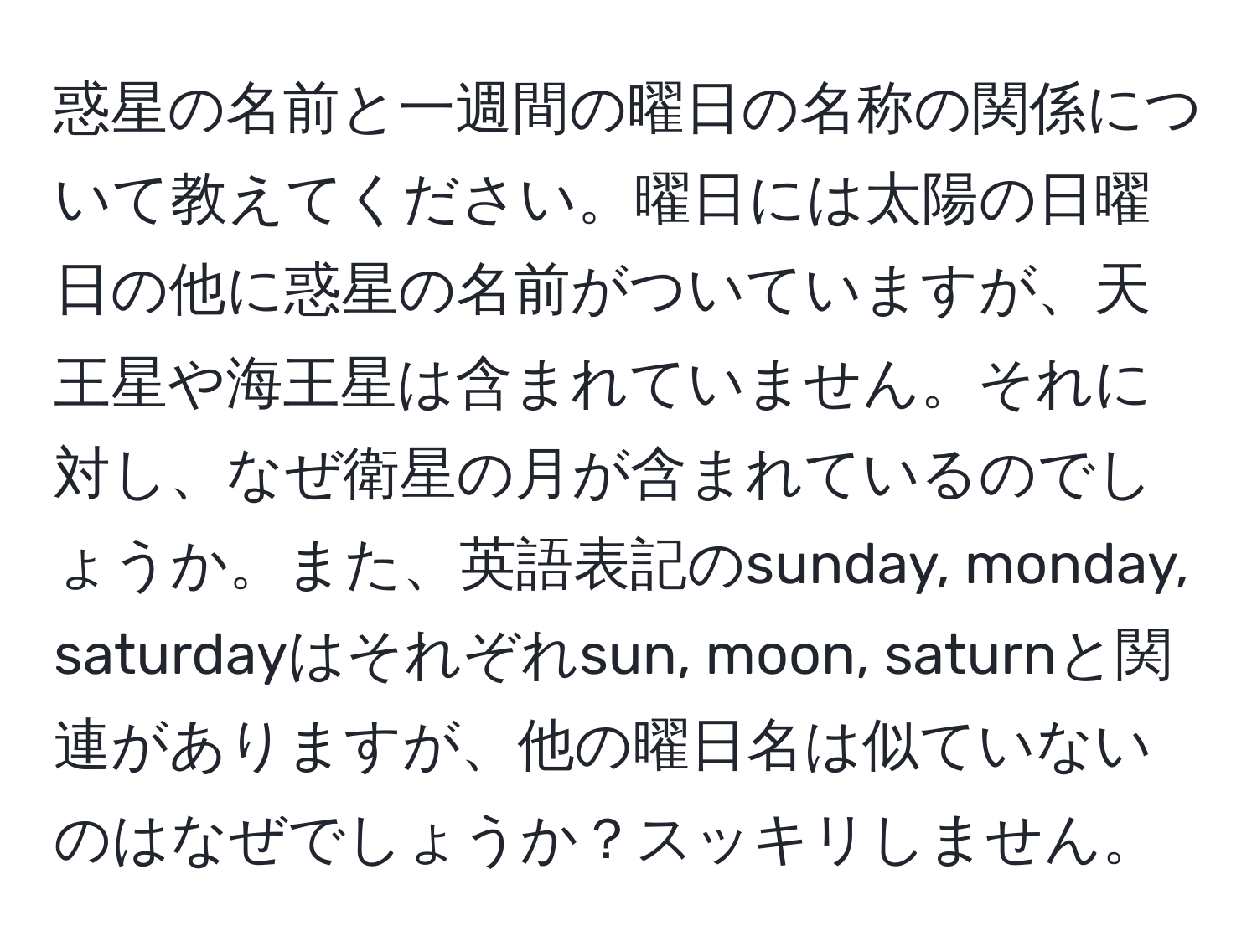 惑星の名前と一週間の曜日の名称の関係について教えてください。曜日には太陽の日曜日の他に惑星の名前がついていますが、天王星や海王星は含まれていません。それに対し、なぜ衛星の月が含まれているのでしょうか。また、英語表記のsunday, monday, saturdayはそれぞれsun, moon, saturnと関連がありますが、他の曜日名は似ていないのはなぜでしょうか？スッキリしません。