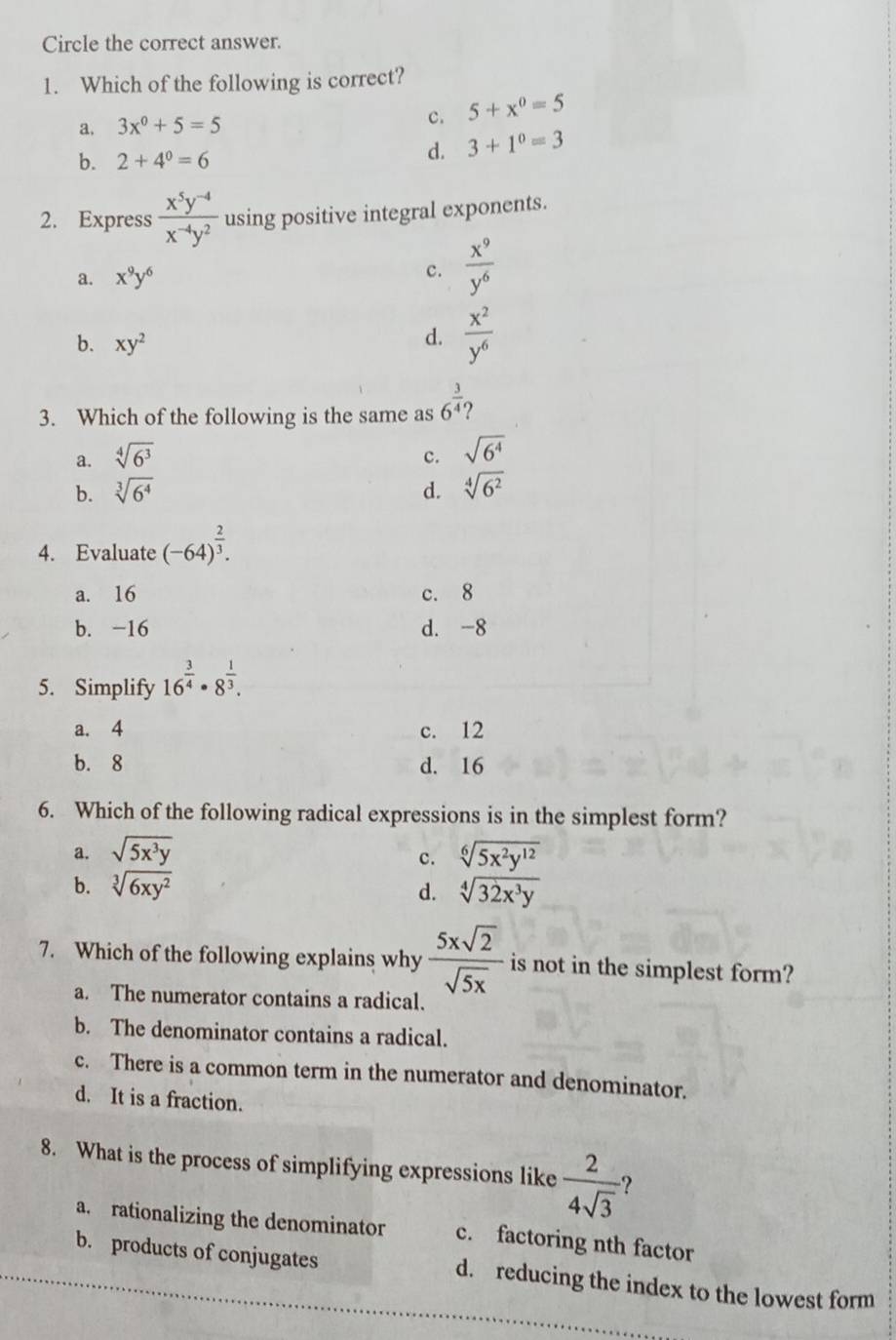 Circle the correct answer.
1. Which of the following is correct?
a. 3x^0+5=5 c. 5+x^0=5
b. 2+4^0=6
d. 3+1^0=3
2. Express  (x^5y^(-4))/x^(-4)y^2  using positive integral exponents.
a. x^9y^6
c.  x^9/y^6 
b. xy^2
d.  x^2/y^6 
3. Which of the following is the same as 6^(frac 3)4
a. sqrt[4](6^3) c. sqrt(6^4)
b. sqrt[3](6^4) d. sqrt[4](6^2)
4. Evaluate (-64)^ 2/3 .
a. 16 c. 8
b. -16 d. -8
5. Simplify 16^(frac 3)4· 8^(frac 1)3.
a. 4 c. 12
b. 8 d. 16
6. Which of the following radical expressions is in the simplest form?
a. sqrt(5x^3y) sqrt[6](5x^2y^(12))
c.
b. sqrt[3](6xy^2) d. sqrt[4](32x^3y)
7. Which of the following explains why  5xsqrt(2)/sqrt(5x)  is not in the simplest form?
a. The numerator contains a radical.
b. The denominator contains a radical.
c. There is a common term in the numerator and denominator.
d. It is a fraction.
8. What is the process of simplifying expressions like  2/4sqrt(3)  ?
a. rationalizing the denominator c. factoring nth factor
b. products of conjugates d. reducing the index to the lowest form