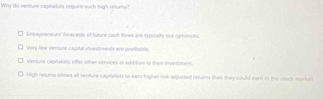 Why do venture capitalists require such high returns?
Entrepreneurs' forecasts of future cash flows are typically too optimistic.
Very few venture capital investments are profitable
Venture capitalists offer other services in addition to their investment.
High returns allows all venture capitalists to ear higher risk-adjusted returns than they could earn in the stock marker