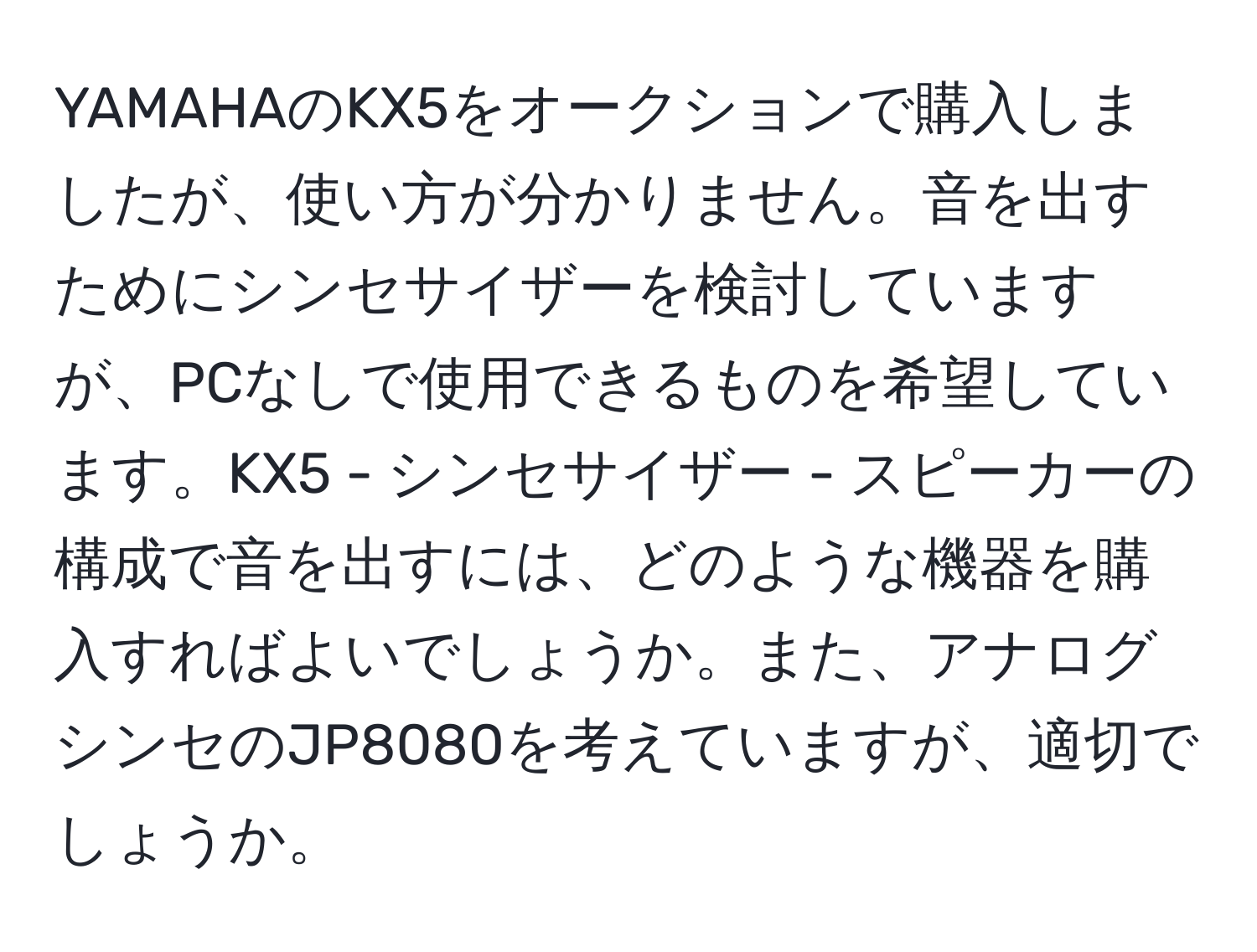 YAMAHAのKX5をオークションで購入しましたが、使い方が分かりません。音を出すためにシンセサイザーを検討していますが、PCなしで使用できるものを希望しています。KX5 - シンセサイザー - スピーカーの構成で音を出すには、どのような機器を購入すればよいでしょうか。また、アナログシンセのJP8080を考えていますが、適切でしょうか。