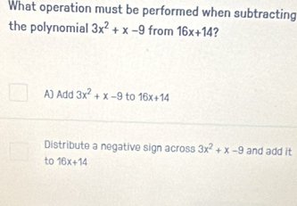 What operation must be performed when subtracting
the polynomial 3x^2+x-9 from 16x+14 ?
A) Add 3x^2+x-9 to 16x+14
Distribute a negative sign across 3x^2+x-9 and add it
to 16x+14