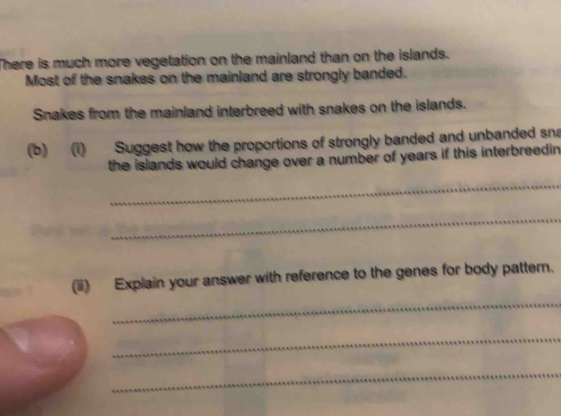 There is much more vegetation on the mainland than on the islands. 
Most of the snakes on the mainland are strongly banded. 
Snakes from the mainland interbreed with snakes on the islands. 
(b) (i) Suggest how the proportions of strongly banded and unbanded sna 
the islands would change over a number of years if this interbreedin. 
_ 
_ 
(ii) Explain your answer with reference to the genes for body pattern. 
_ 
_ 
_
