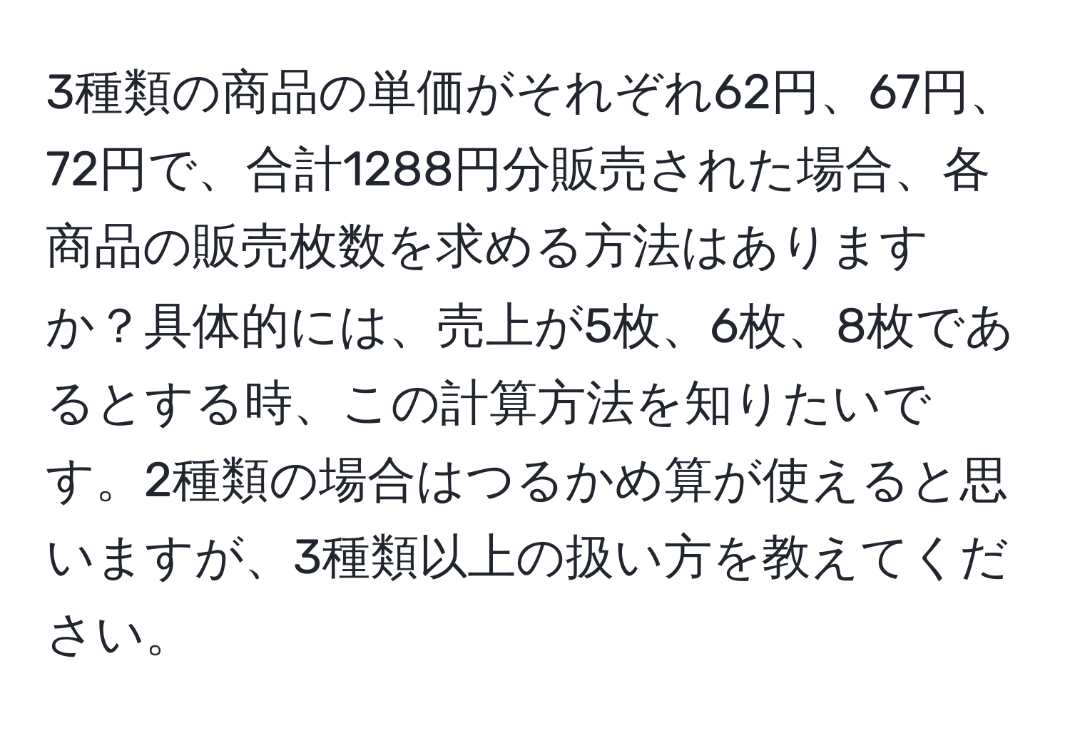 3種類の商品の単価がそれぞれ62円、67円、72円で、合計1288円分販売された場合、各商品の販売枚数を求める方法はありますか？具体的には、売上が5枚、6枚、8枚であるとする時、この計算方法を知りたいです。2種類の場合はつるかめ算が使えると思いますが、3種類以上の扱い方を教えてください。