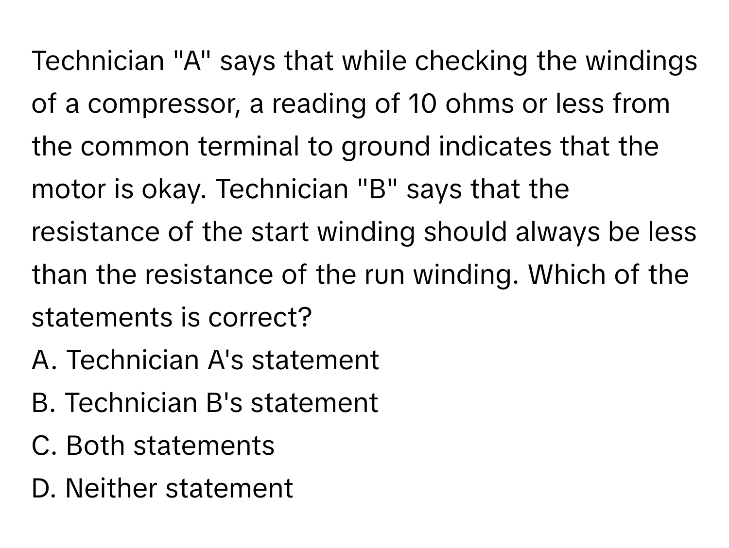 Technician "A" says that while checking the windings of a compressor, a reading of 10 ohms or less from the common terminal to ground indicates that the motor is okay. Technician "B" says that the resistance of the start winding should always be less than the resistance of the run winding. Which of the statements is correct?

A. Technician A's statement 
B. Technician B's statement 
C. Both statements 
D. Neither statement