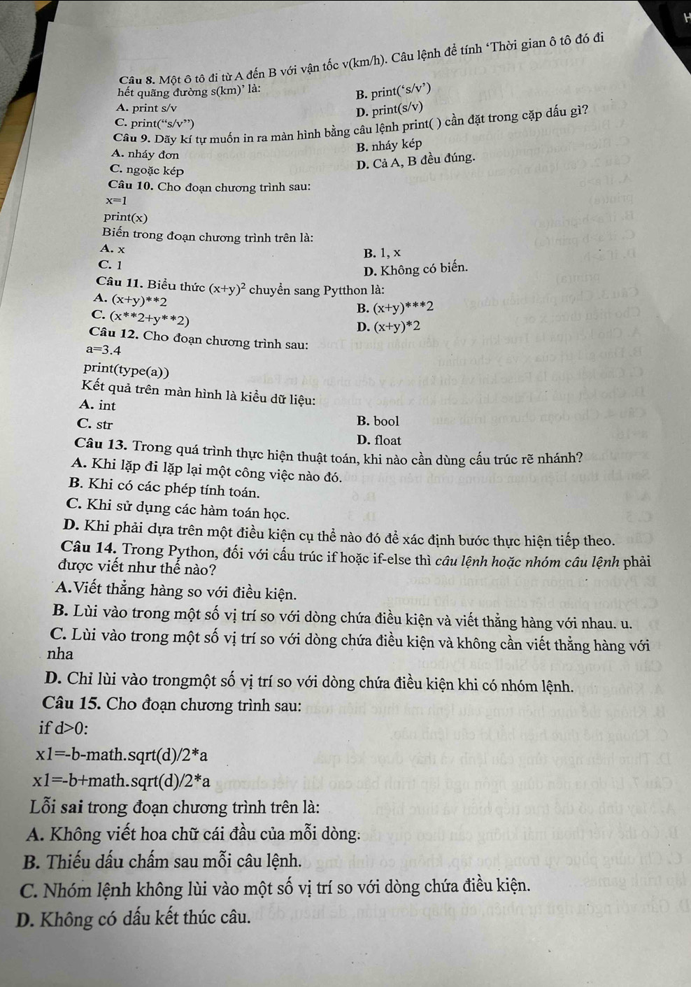 Một ô tô đi từ A đến B với vận tốc v(km/h). Câu lệnh để tính ‘Thời gian ô tô đó đi
hết quãng đường s(km)' là:
B. print(‘s/v’)
A. print s/v
D. print(s/v)
C. print(“s/v”)
Câu 9. Dãy kí tự muốn in ra màn hình bằng câu lệnh print( ) cần đặt trong cặp dấu gì?
A. nháy đơn
B. nháy kép
C. ngoặc kép
D. Cả A, B đều đúng.
Câu 10. Cho đoạn chương trình sau:
x=1
prin t(x)
Biến trong đoạn chương trình trên là:
A. x B. 1, x
C. 1
D. Không có biến.
Câu 11. Biểu thức (x+y)^2 chuyển sang Pytthon là:
A. (x+y)^**2
C. (x^(**)2+y^(**)2)
B. (x+y)^***2
D. (x+y)*2
Câu 12. Cho đoạn chương trình sau:
a=3.4
print(type(a))
Kết quả trên màn hình là kiều dữ liệu:
A. int
C. str B. bool
D. float
Câu 13. Trong quá trình thực hiện thuật toán, khi nào cần dùng cấu trúc rẽ nhánh?
A. Khi lặp đi lặp lại một công việc nào đó.
B. Khi có các phép tính toán.
C. Khi sử dụng các hàm toán học.
D. Khi phải dựa trên một điều kiện cụ thể nào đó để xác định bước thực hiện tiếp theo.
Câu 14. Trong Python, đối với cấu trúc if hoặc if-else thì câu lệnh hoặc nhóm câu lệnh phải
được viết như thế nào?
A.Viết thẳng hàng so với điều kiện.
B. Lùi vào trong một số vị trí so với dòng chứa điều kiện và viết thẳng hàng với nhau. u.
C. Lùi vào trong một số vị trí so với dòng chứa điều kiện và không cần viết thằng hàng với
nha
D. Chỉ lùi vào trongmột số vị trí so với dòng chứa điều kiện khi có nhóm lệnh.
Câu 15. Cho đoạn chương trình sau:
if d>0:
x1=-b -math.sqrt(d) 2^*a
x1=-b+ math.sqrt(d) /2^*a
Lỗi sai trong đoạn chương trình trên là:
A. Không viết hoa chữ cái đầu của mỗi dòng:
B. Thiếu dấu chấm sau mỗi câu lệnh.
C. Nhóm lệnh không lùi vào một số vị trí so với dòng chứa điều kiện.
D. Không có dấu kết thúc câu.