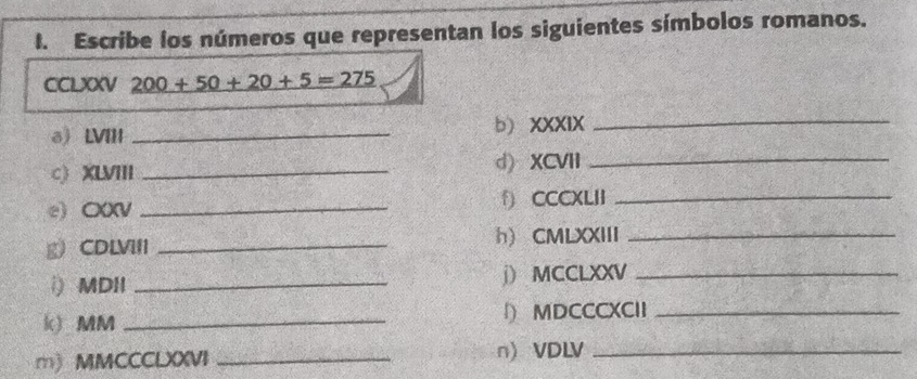 Escribe los números que representan los siguientes símbolos romanos. 
CCLXXV 200+50+20+5=275
δ) LVIII _b XXXIX_ 
c)XLVIII _d) XCVII_ 
e) OXXV _f) CCCXLII_ 
g CDLVIII _h CMLXXIII_ 
i)MDII _j)MCCLXXV_ 
k)MM _) MDCCCXCII_ 
m) MMCCCDXVI _n) VDLV_