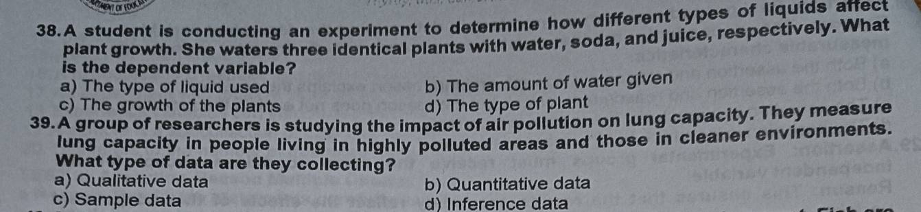 TMENTOFEDUCM
38.A student is conducting an experiment to determine how different types of liquids affect
plant growth. She waters three identical plants with water, soda, and juice, respectively. What
is the dependent variable?
a) The type of liquid used
b) The amount of water given
c) The growth of the plants d) The type of plant
39.A group of researchers is studying the impact of air pollution on lung capacity. They measure
lung capacity in people living in highly polluted areas and those in cleaner environments.
What type of data are they collecting?
a) Qualitative data b) Quantitative data
c) Sample data d) Inference data