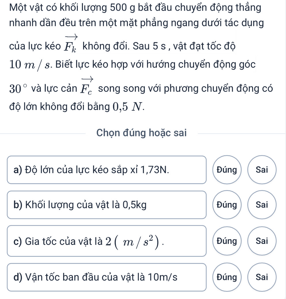 Một vật có khối lượng 500 g bắt đầu chuyển động thẳng
nhanh dần đều trên một mặt phẳng ngang dưới tác dụng
của lực kéo vector F_k không đổi. Sau 5 s , vật đạt tốc độ
10 m / s. Biết lực kéo hợp với hướng chuyển động góc
30° và lực cản vector F_c song song với phương chuyển động có
độ lớn không đổi bằng 0,5 N.
Chọn đúng hoặc sai
a) Độ lớn của lực kéo sắp xỉ 1,73N. Đúng Sai
b) Khối lượng của vật là 0,5kg Đúng Sai
c) Gia tốc của vật là 2(m/s^2). Đúng Sai
d) Vận tốc ban đầu của vật là 10m/s Đúng Sai