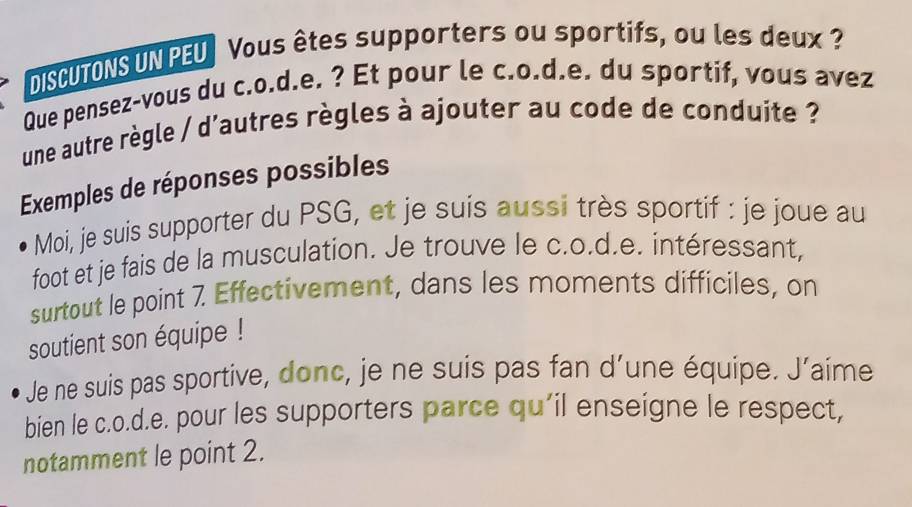 DISCUTONS UN PEU Vous êtes supporters ou sportifs, ou les deux? 
Que pensez-vous du c.o.d.e. ? Et pour le c.o.d.e. du sportif, vous avez 
une autre règle / d'autres règles à ajouter au code de conduite ? 
Exemples de réponses possibles 
Moi, je suis supporter du PSG, et je suis aussi très sportif : je joue au 
foot et je fais de la musculation. Je trouve le c.o.d.e. intéressant, 
surtout le point 7 Effectivement, dans les moments difficiles, on 
soutient son équipe ! 
Je ne suis pas sportive, donc, je ne suis pas fan d’une équipe. J’aime 
bien le c.o.d.e. pour les supporters parce qu’il enseigne le respect, 
notamment le point 2.