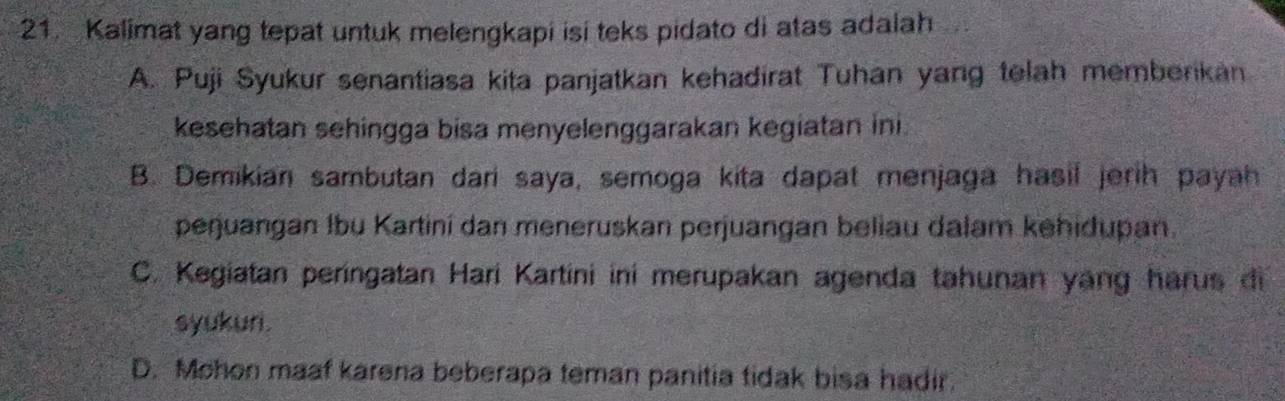 Kalimat yang tepat untuk melengkapi isi teks pidato di atas adalah
A. Puji Syukur senantiasa kita panjatkan kehadirat Tuhan yang telah memberikan
kesehatan sehingga bisa menyelenggarakan kegiatan ini.
B. Demikian sambutan dari saya, semoga kita dapat menjaga hasil jerih payah
perjuangan Ibu Kartini dan meneruskan perjuangan beliau dalam kehidupan.
C. Kegiatan peringatan Hari Kartini ini merupakan agenda tahunan yang harus di
syukuri.
D. Mohon maaf karena beberapa teman panitia tidak bisa hadir.