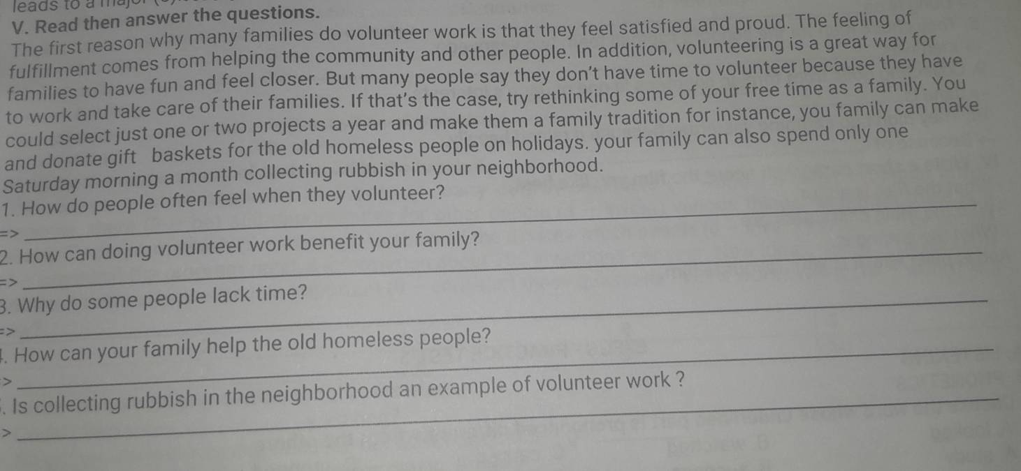 leads to a majo 
V. Read then answer the questions. 
The first reason why many families do volunteer work is that they feel satisfied and proud. The feeling of 
fulfillment comes from helping the community and other people. In addition, volunteering is a great way for 
families to have fun and feel closer. But many people say they don’t have time to volunteer because they have 
to work and take care of their families. If that’s the case, try rethinking some of your free time as a family. You 
could select just one or two projects a year and make them a family tradition for instance, you family can make 
and donate gift baskets for the old homeless people on holidays. your family can also spend only one 
Saturday morning a month collecting rubbish in your neighborhood. 
1. How do people often feel when they volunteer? 
> 
2. How can doing volunteer work benefit your family? 
=> 
3. Why do some people lack time? 
> 
. How can your family help the old homeless people? 
> 
. Is collecting rubbish in the neighborhood an example of volunteer work ? 
>