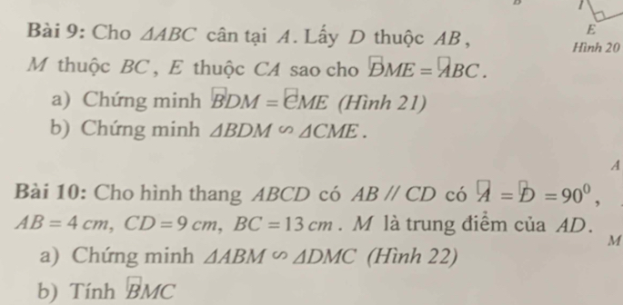 Cho △ ABC cân tại A. Lấy D thuộc AB, 
E 
Hình 20 
M thuộc BC , E thuộc CA sao cho BME=□ BC. 
a) Chứng minh vector BDM=vector CME (Hình 21) 
b) Chứng minh △ BDM∽ △ CME. 
A 
Bài 10: Cho hình thang ABCD có ABparallel CD có A=D=90°,
AB=4cm, CD=9cm, BC=13cm. M là trung điểm của AD.
M
a) Chứng minh △ ABM∽ △ DMC (Hình 22) 
b) Tính vector BMC